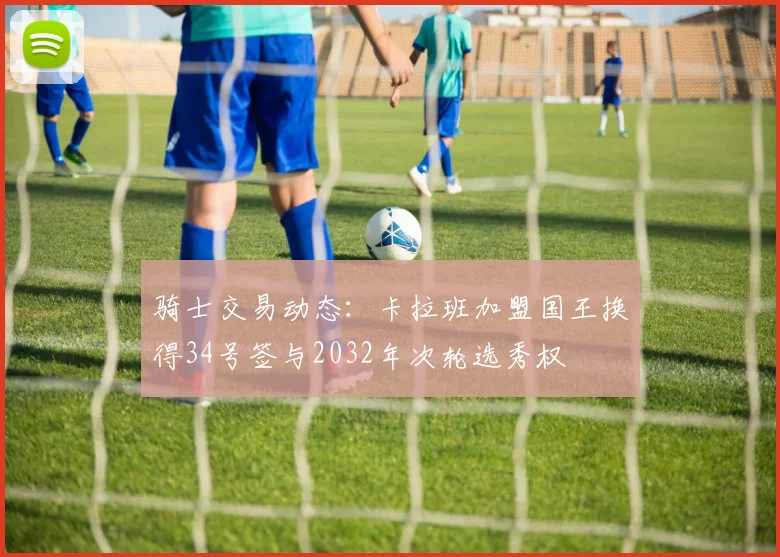骑士交易动态：卡拉班加盟国王换得34号签与2032年次轮选秀权