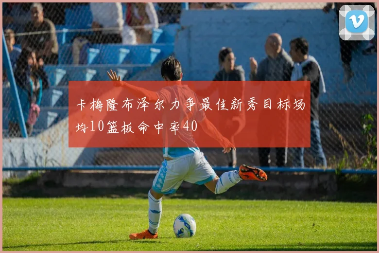 卡梅隆布泽尔力争最佳新秀目标场均10篮板命中率40