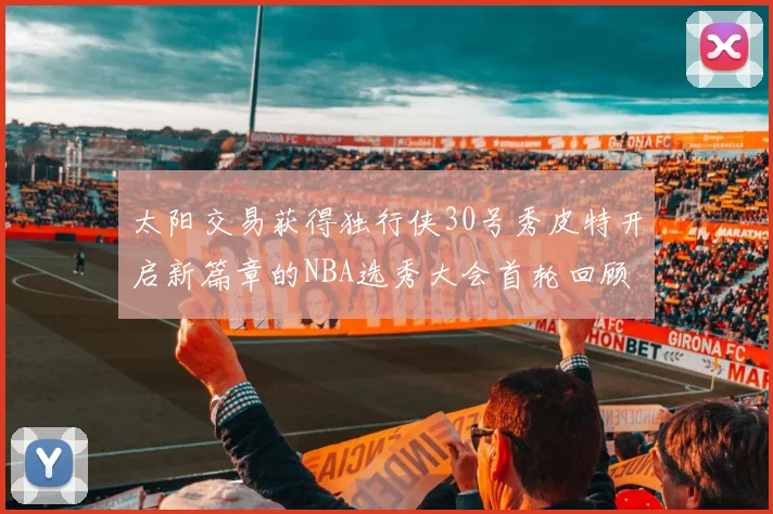 太阳交易获得独行侠30号秀皮特开启新篇章的NBA选秀大会首轮回顾