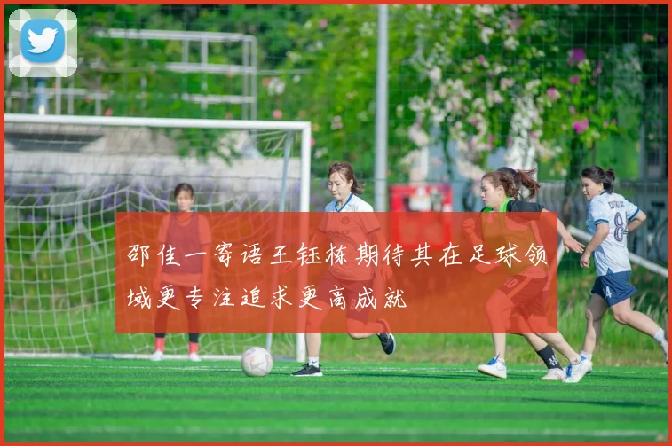 邵佳一寄语王钰栋期待其在足球领域更专注追求更高成就