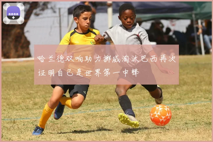 哈兰德双响助力挪威淘汰巴西再次证明自己是世界第一中锋