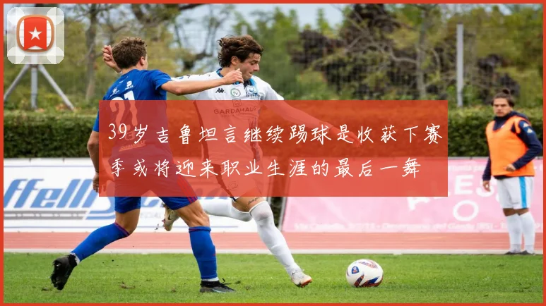 39岁吉鲁坦言继续踢球是收获下赛季或将迎来职业生涯的最后一舞