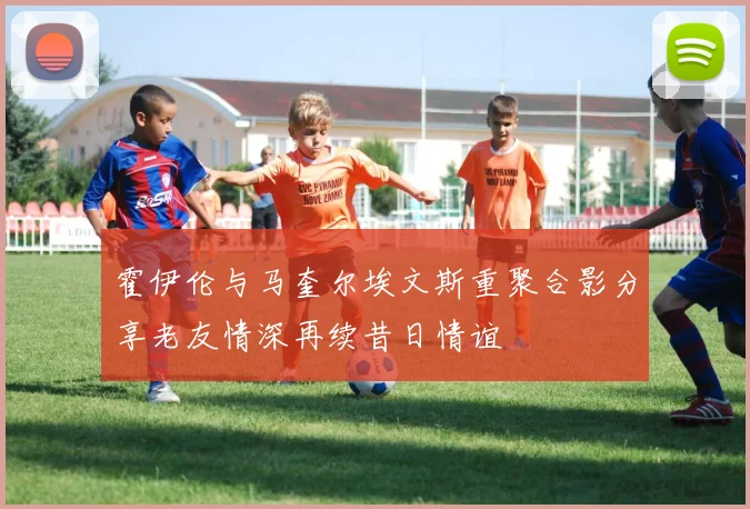 霍伊伦与马奎尔埃文斯重聚合影分享老友情深再续昔日情谊