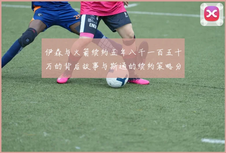 伊森与火箭续约五年八千一百五十万的背后故事与斯通的续约策略分析