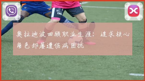 奥拉迪波回顾职业生涯：追求核心角色却屡遭伤病困扰