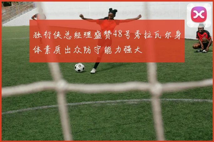 独行侠总经理盛赞48号秀拉瓦尔身体素质出众防守能力强大