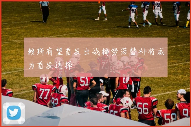 赖斯有望首发出战梅努若替补将成为首发选择