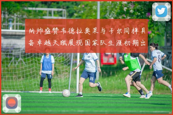 纳帅盛赞韦德拉奥果与卡尔同样具备卓越天赋展现国家队生涯初期出色表现